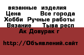 вязанные  изделия  › Цена ­ 100 - Все города Хобби. Ручные работы » Вязание   . Тыва респ.,Ак-Довурак г.